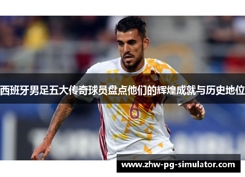 西班牙男足五大传奇球员盘点他们的辉煌成就与历史地位