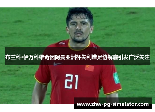 布兰科·伊万科维奇因阿曼亚洲杯失利遭足协解雇引发广泛关注