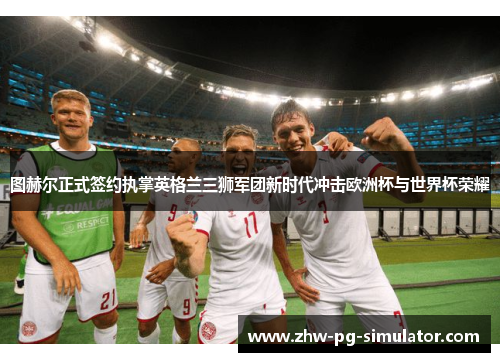 图赫尔正式签约执掌英格兰三狮军团新时代冲击欧洲杯与世界杯荣耀